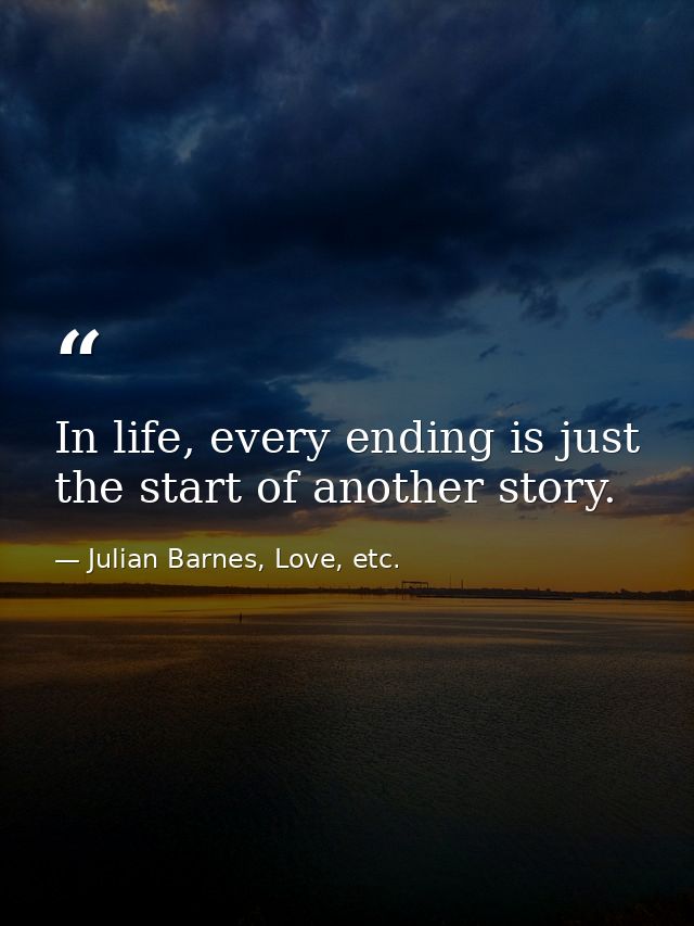 In life, every ending is just the start of another story. — Julian Barnes, Love, etc.