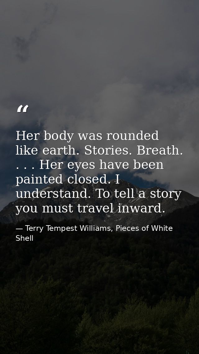 Her body was rounded like earth. Stories. Breath. . . . Her eyes have been painted closed. I understand. To tell a story — Terry Tempest Williams, Pieces of White Shell