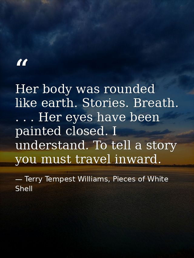 Her body was rounded like earth. Stories. Breath. . . . Her eyes have been painted closed. I understand. To tell a story — Terry Tempest Williams, Pieces of White Shell
