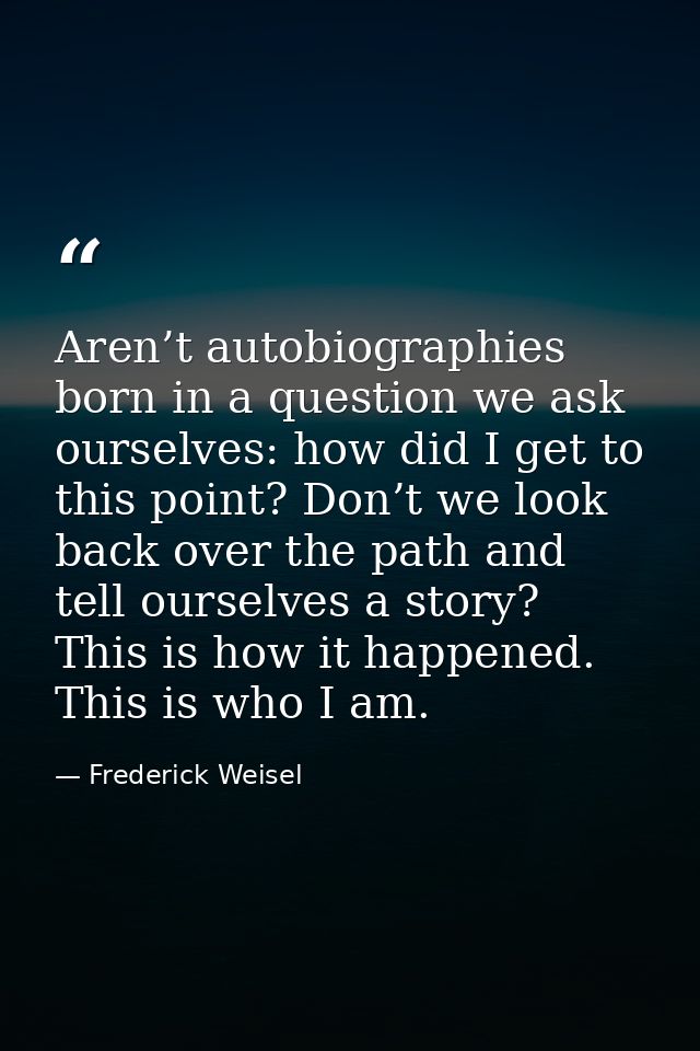 Aren’t autobiographies born in a question we ask ourselves: how did I get to this point? Don’t we look back over the pat — Frederick Weisel