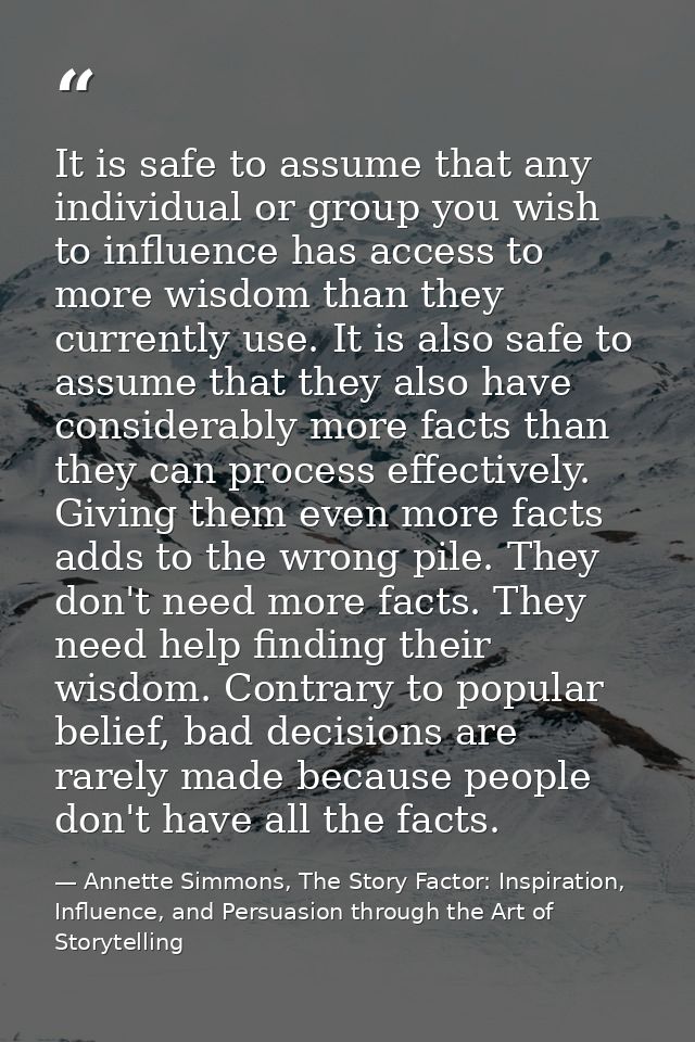 It is safe to assume that any individual or group you wish to influence has access to more wisdom than they currently us — Annette Simmons, The Story Factor: Inspiration, Influence, and Persuasion through the Art of Storytelling