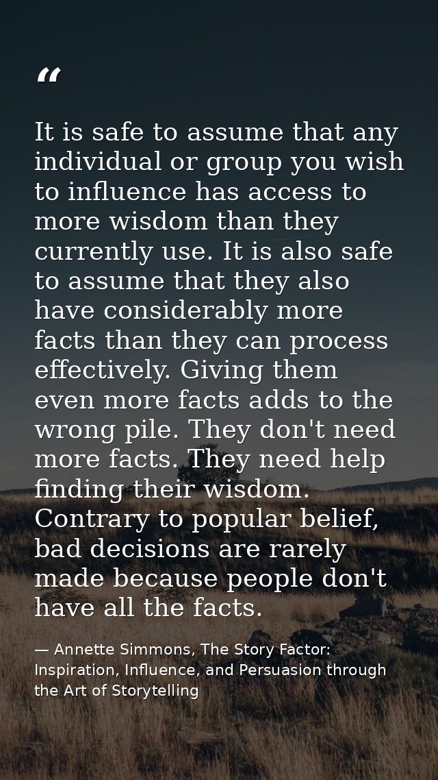 It is safe to assume that any individual or group you wish to influence has access to more wisdom than they currently us — Annette Simmons, The Story Factor: Inspiration, Influence, and Persuasion through the Art of Storytelling