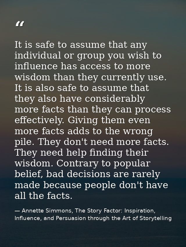 It is safe to assume that any individual or group you wish to influence has access to more wisdom than they currently us — Annette Simmons, The Story Factor: Inspiration, Influence, and Persuasion through the Art of Storytelling