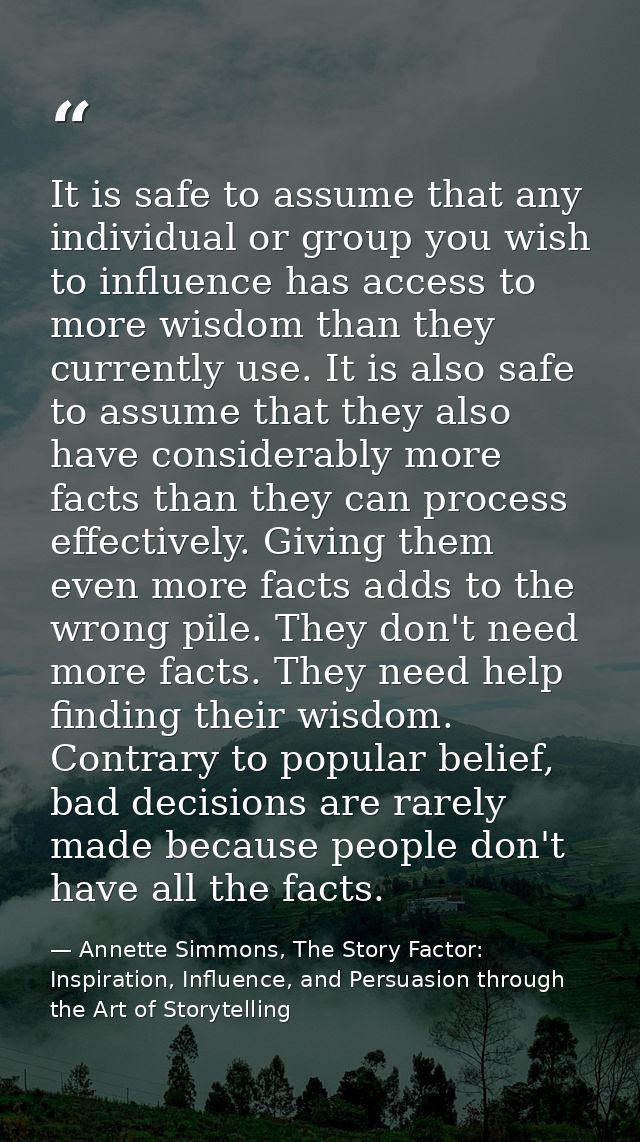It is safe to assume that any individual or group you wish to influence has access to more wisdom than they currently us — Annette Simmons, The Story Factor: Inspiration, Influence, and Persuasion through the Art of Storytelling