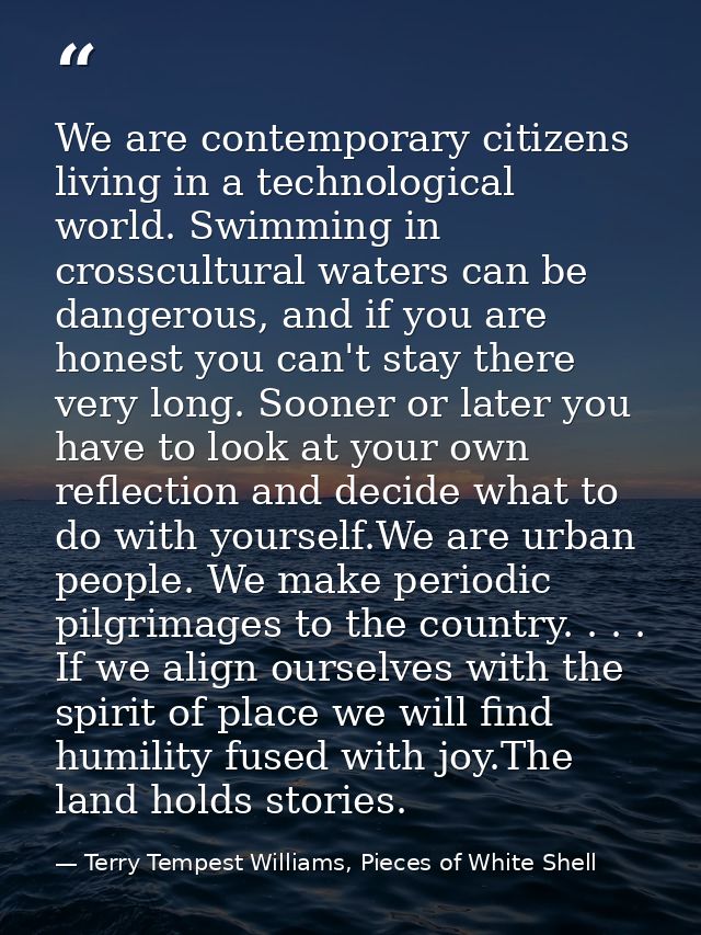 We are contemporary citizens living in a technological world. Swimming in crosscultural waters can be dangerous, and if  — Terry Tempest Williams, Pieces of White Shell
