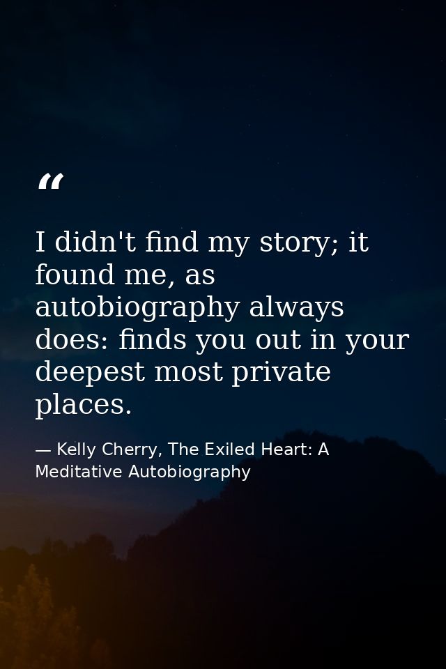 I didn't find my story; it found me, as autobiography always does: finds you out in your deepest most private places. — Kelly Cherry, The Exiled Heart: A Meditative Autobiography