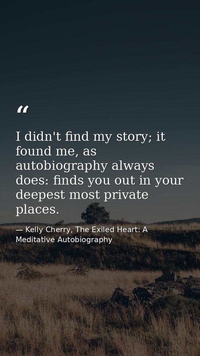 I didn't find my story; it found me, as autobiography always does: finds you out in your deepest most private places. — Kelly Cherry, The Exiled Heart: A Meditative Autobiography