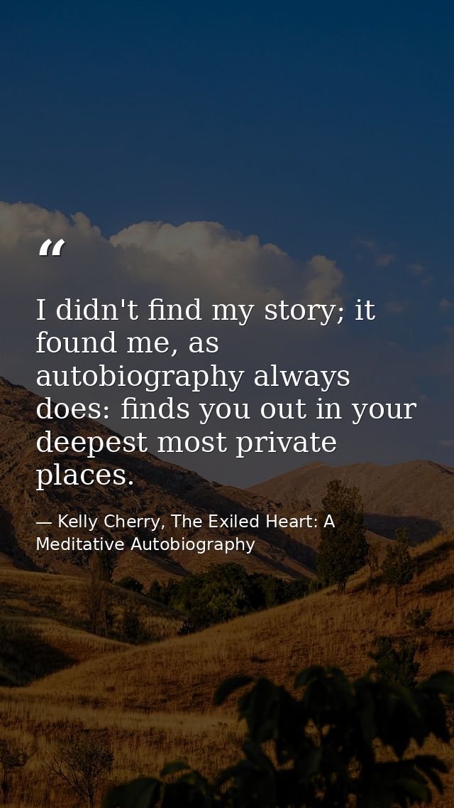 I didn't find my story; it found me, as autobiography always does: finds you out in your deepest most private places. — Kelly Cherry, The Exiled Heart: A Meditative Autobiography