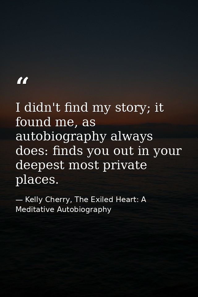 I didn't find my story; it found me, as autobiography always does: finds you out in your deepest most private places. — Kelly Cherry, The Exiled Heart: A Meditative Autobiography