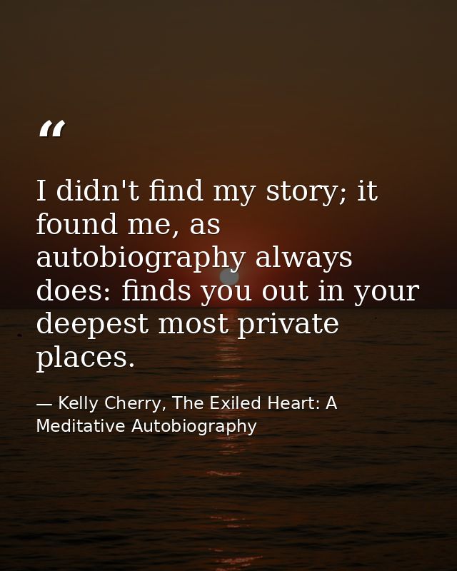 I didn't find my story; it found me, as autobiography always does: finds you out in your deepest most private places. — Kelly Cherry, The Exiled Heart: A Meditative Autobiography