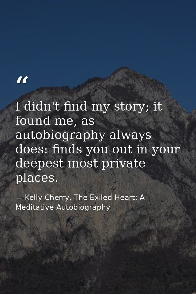 I didn't find my story; it found me, as autobiography always does: finds you out in your deepest most private places. — Kelly Cherry, The Exiled Heart: A Meditative Autobiography