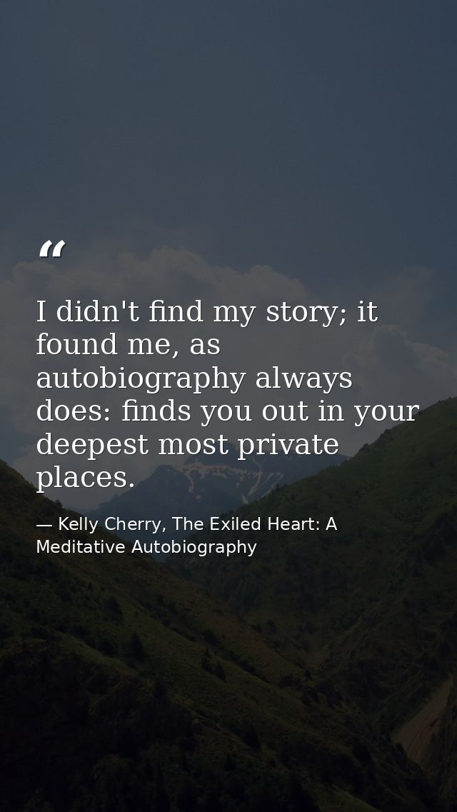 I didn't find my story; it found me, as autobiography always does: finds you out in your deepest most private places. — Kelly Cherry, The Exiled Heart: A Meditative Autobiography