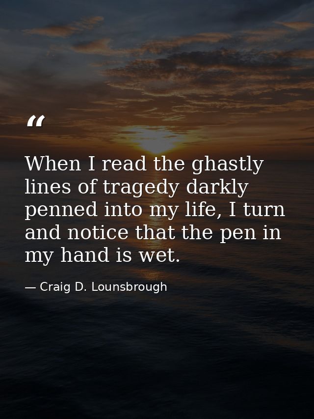 When I read the ghastly lines of tragedy darkly penned into my life, I turn and notice that the pen in my hand is wet. — Craig D. Lounsbrough