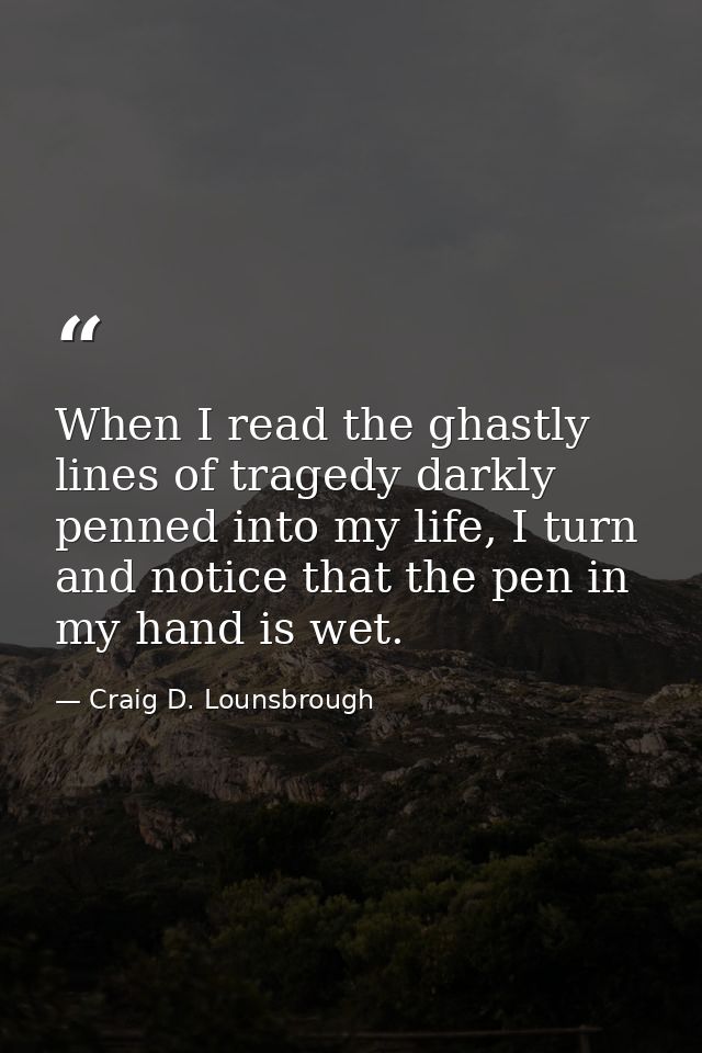 When I read the ghastly lines of tragedy darkly penned into my life, I turn and notice that the pen in my hand is wet. — Craig D. Lounsbrough