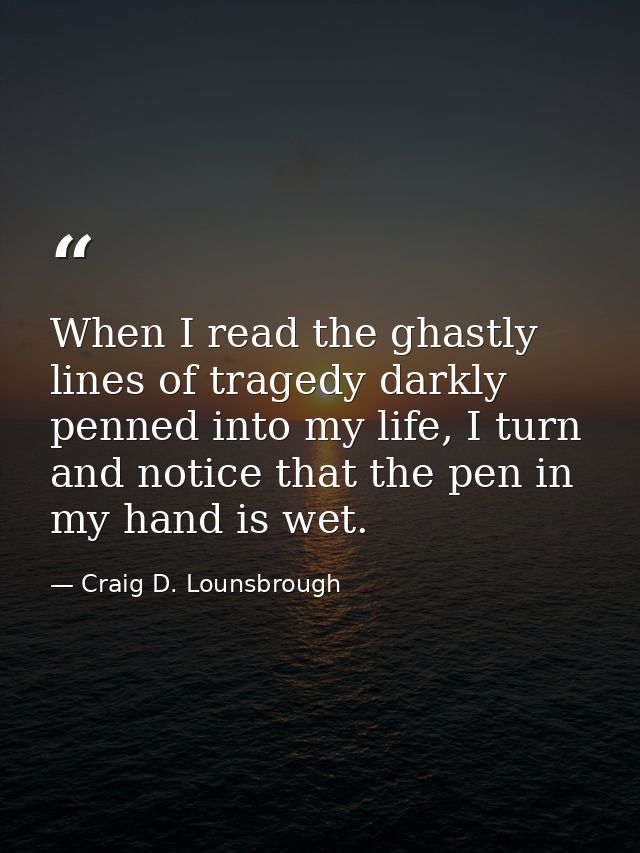 When I read the ghastly lines of tragedy darkly penned into my life, I turn and notice that the pen in my hand is wet. — Craig D. Lounsbrough