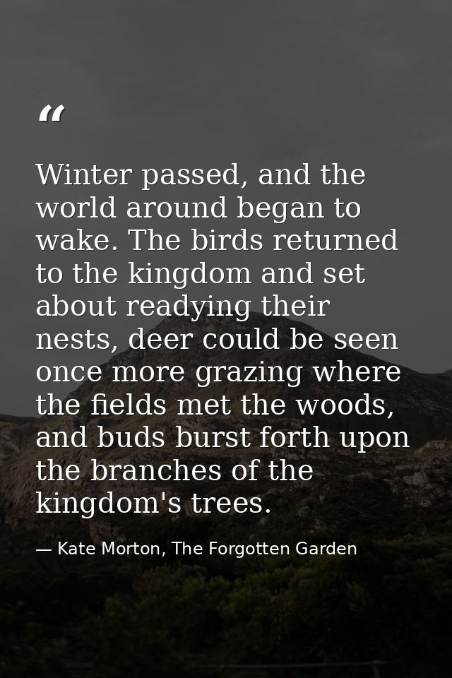Winter passed, and the world around began to wake. The birds returned to the kingdom and set about readying their nests, — Kate Morton, The Forgotten Garden