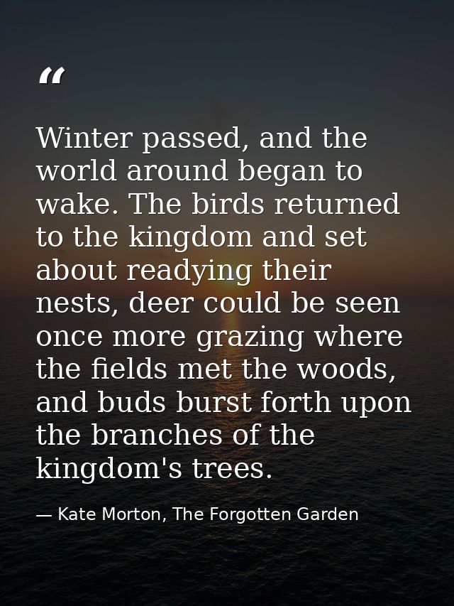 Winter passed, and the world around began to wake. The birds returned to the kingdom and set about readying their nests, — Kate Morton, The Forgotten Garden
