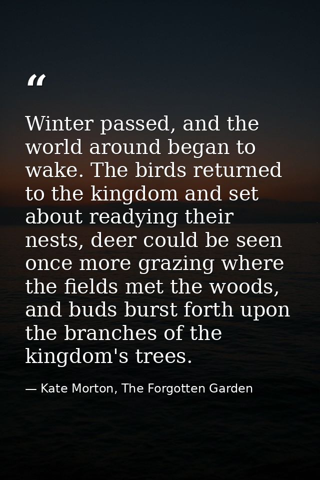 Winter passed, and the world around began to wake. The birds returned to the kingdom and set about readying their nests, — Kate Morton, The Forgotten Garden