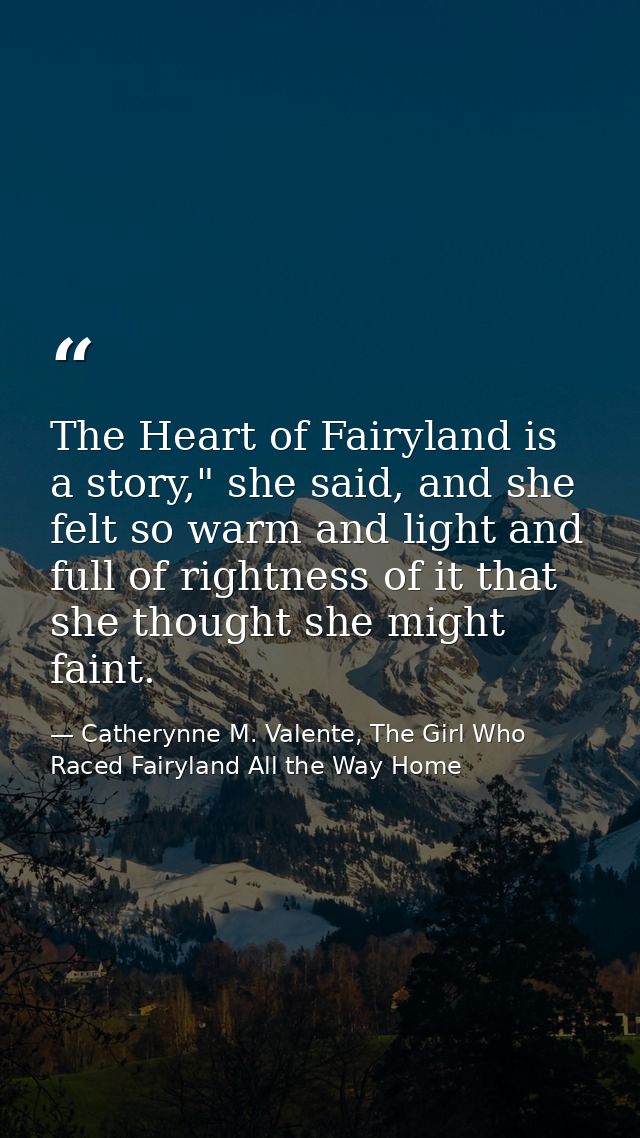 The Heart of Fairyland is a story," she said, and she felt so warm and light and full of rightness of it that she though — Catherynne M. Valente, The Girl Who Raced Fairyland All the Way Home