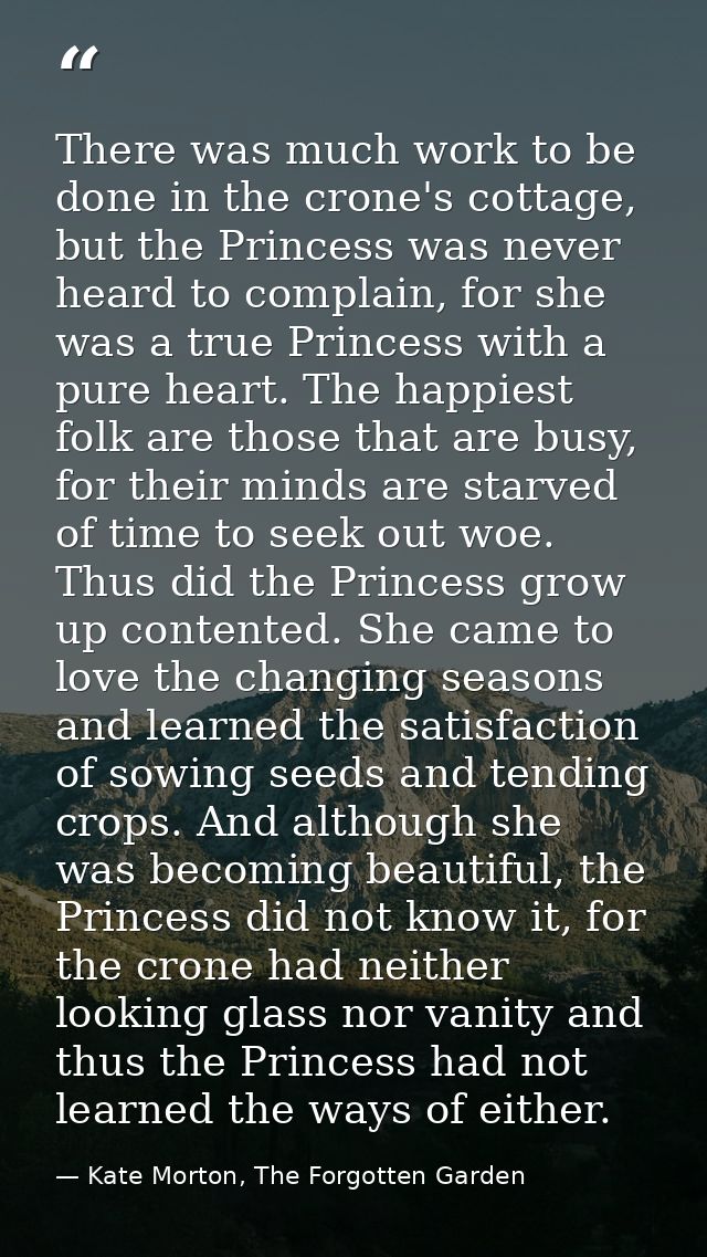 There was much work to be done in the crone's cottage, but the Princess was never heard to complain, for she was a true  — Kate Morton, The Forgotten Garden
