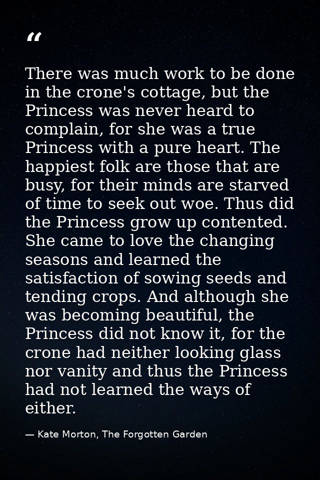 There was much work to be done in the crone's cottage, but the Princess was never heard to complain, for she was a true  — Kate Morton, The Forgotten Garden
