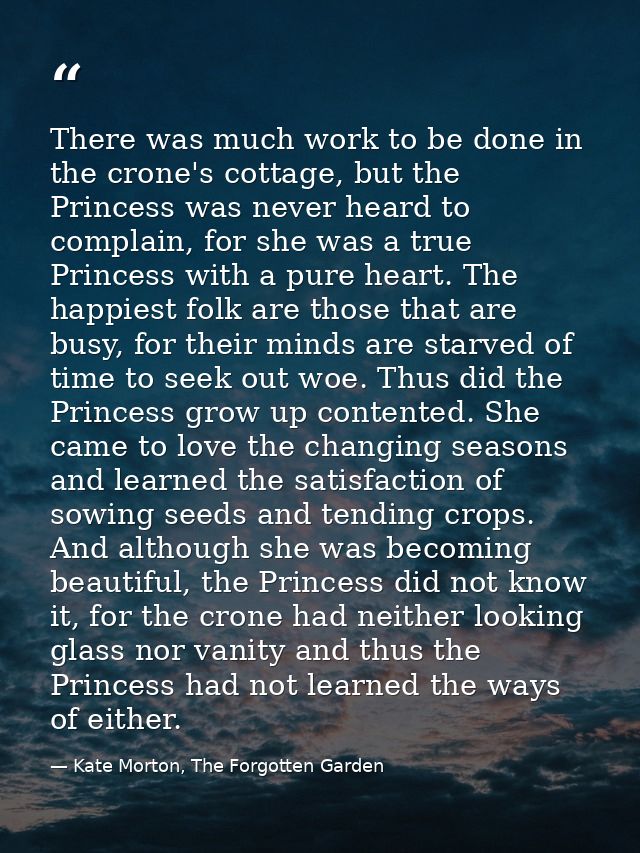 There was much work to be done in the crone's cottage, but the Princess was never heard to complain, for she was a true  — Kate Morton, The Forgotten Garden