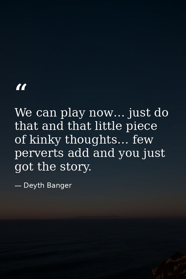 We can play now… just do that and that little piece of kinky thoughts… few perverts add and you just got the story. — Deyth Banger