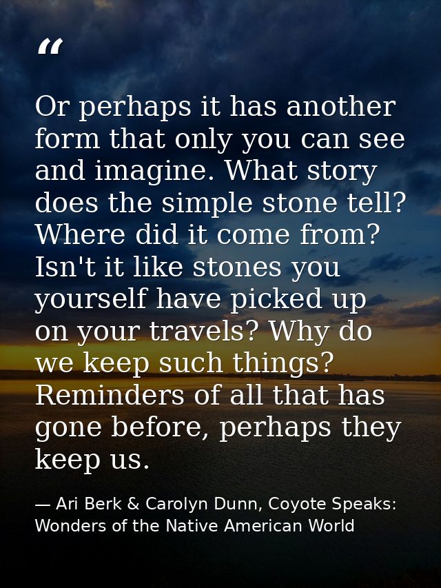 Or perhaps it has another form that only you can see and imagine. What story does the simple stone tell? Where did it co — Ari Berk & Carolyn Dunn, Coyote Speaks: Wonders of the Native American World