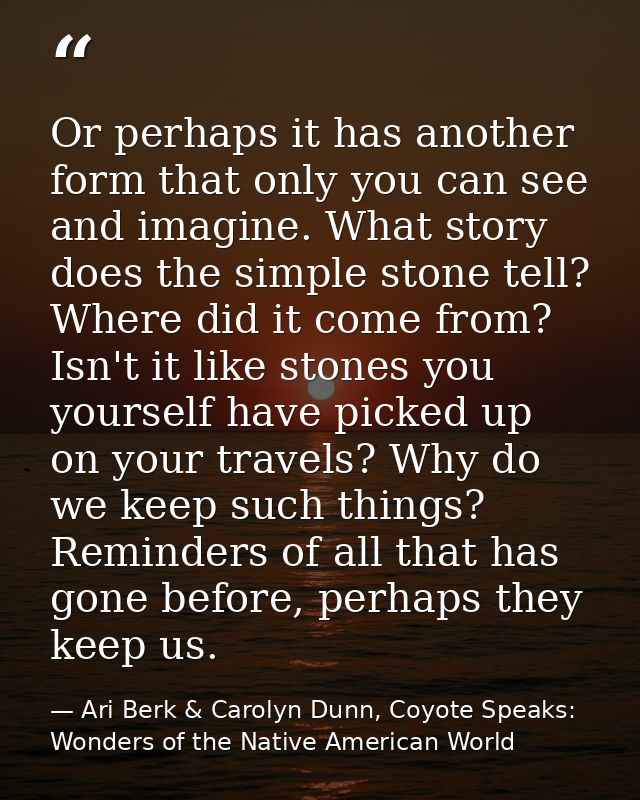 Or perhaps it has another form that only you can see and imagine. What story does the simple stone tell? Where did it co — Ari Berk & Carolyn Dunn, Coyote Speaks: Wonders of the Native American World