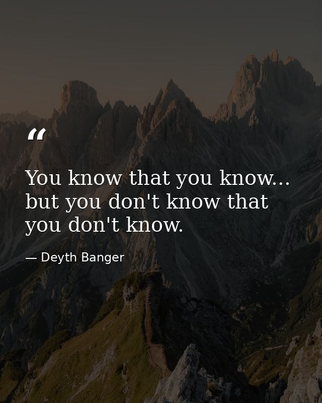 You know that you know... but you don't know that you don't know. — Deyth Banger