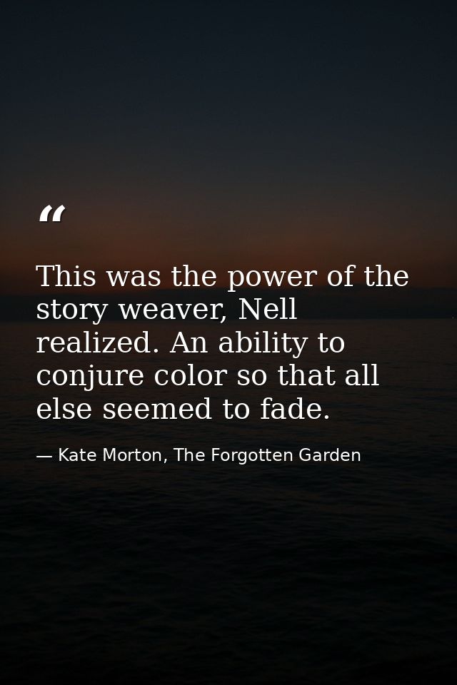 This was the power of the story weaver, Nell realized. An ability to conjure color so that all else seemed to fade. — Kate Morton, The Forgotten Garden