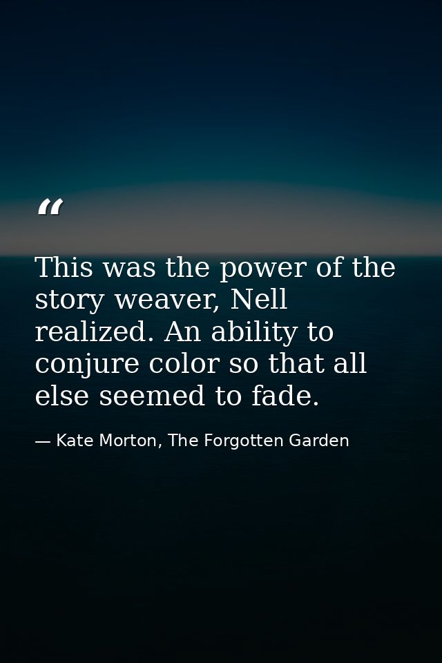This was the power of the story weaver, Nell realized. An ability to conjure color so that all else seemed to fade. — Kate Morton, The Forgotten Garden