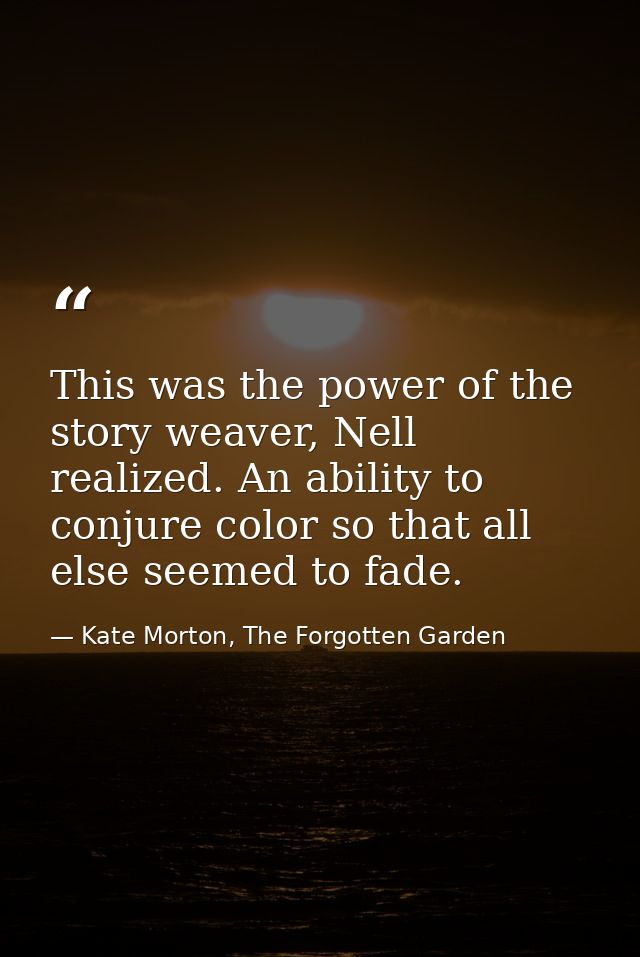 This was the power of the story weaver, Nell realized. An ability to conjure color so that all else seemed to fade. — Kate Morton, The Forgotten Garden