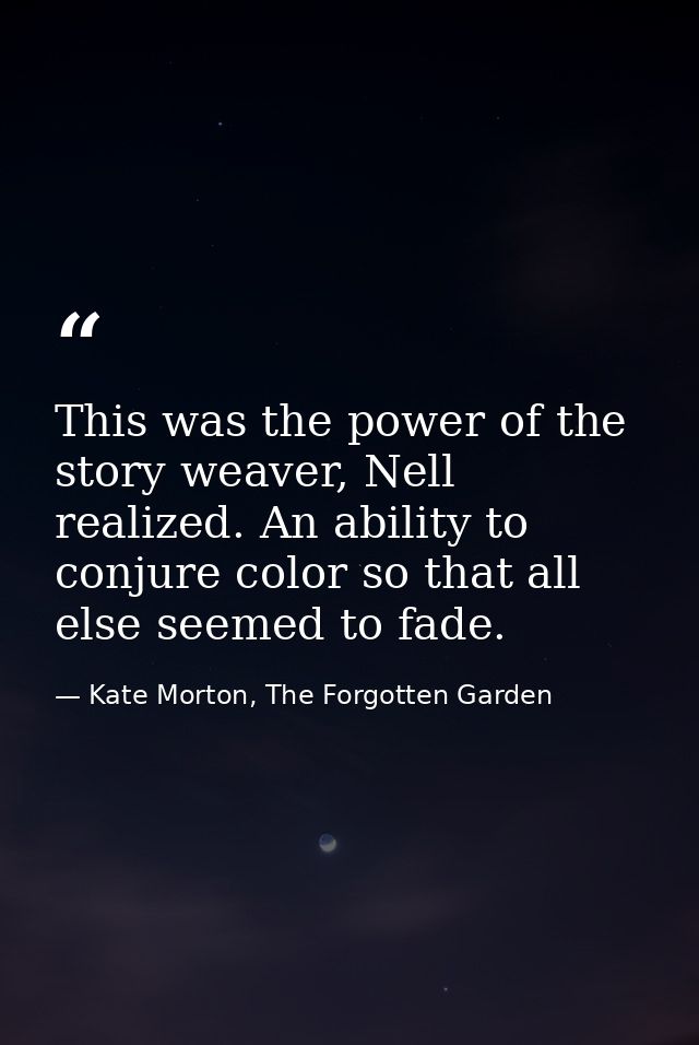 This was the power of the story weaver, Nell realized. An ability to conjure color so that all else seemed to fade. — Kate Morton, The Forgotten Garden