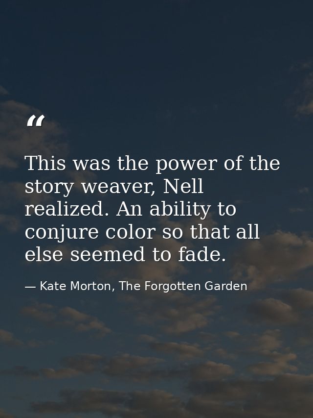 This was the power of the story weaver, Nell realized. An ability to conjure color so that all else seemed to fade. — Kate Morton, The Forgotten Garden