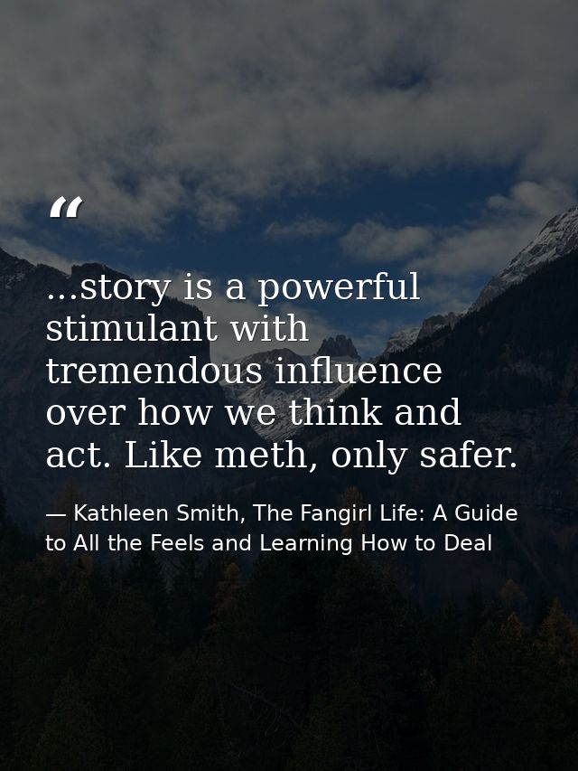 ...story is a powerful stimulant with tremendous influence over how we think and act. Like meth, only safer. — Kathleen Smith, The Fangirl Life: A Guide to All the Feels and Learning How to Deal
