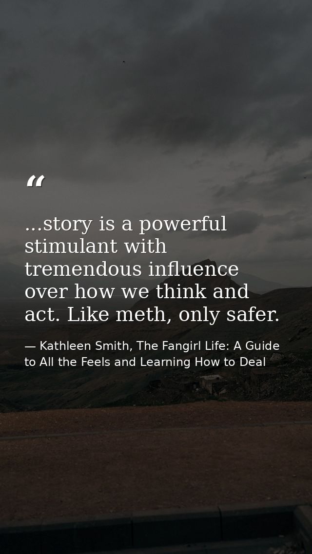 ...story is a powerful stimulant with tremendous influence over how we think and act. Like meth, only safer. — Kathleen Smith, The Fangirl Life: A Guide to All the Feels and Learning How to Deal