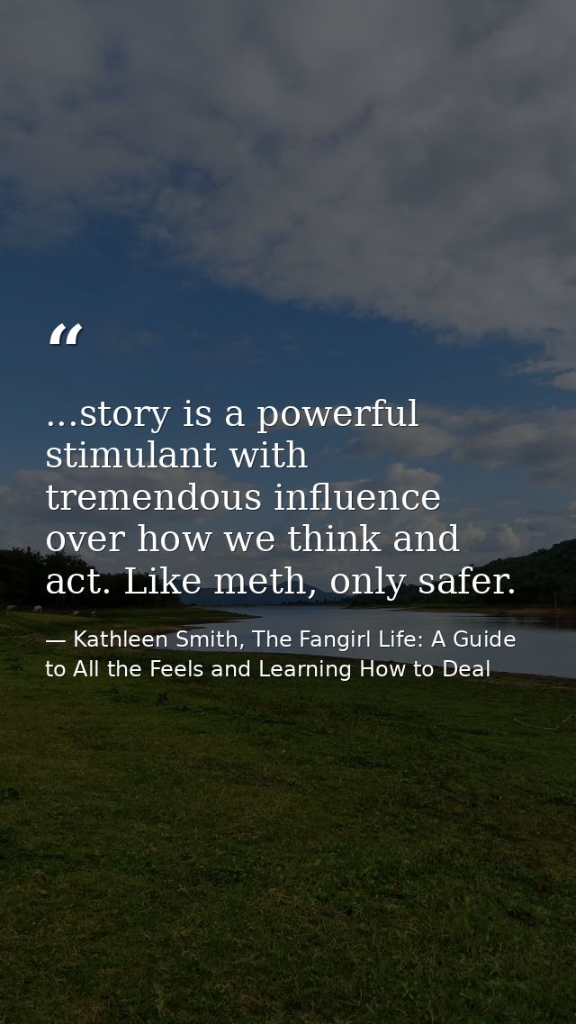 ...story is a powerful stimulant with tremendous influence over how we think and act. Like meth, only safer. — Kathleen Smith, The Fangirl Life: A Guide to All the Feels and Learning How to Deal