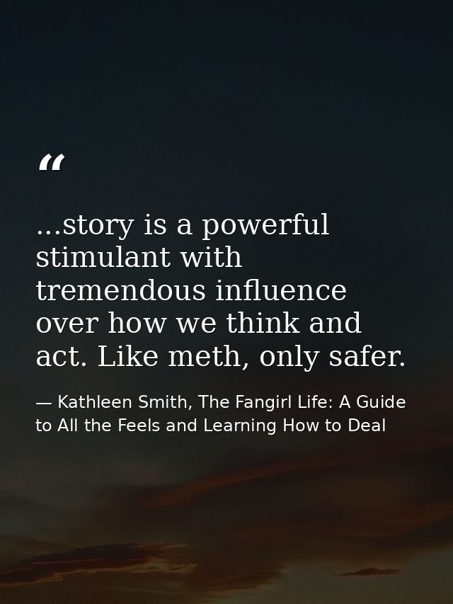 ...story is a powerful stimulant with tremendous influence over how we think and act. Like meth, only safer. — Kathleen Smith, The Fangirl Life: A Guide to All the Feels and Learning How to Deal