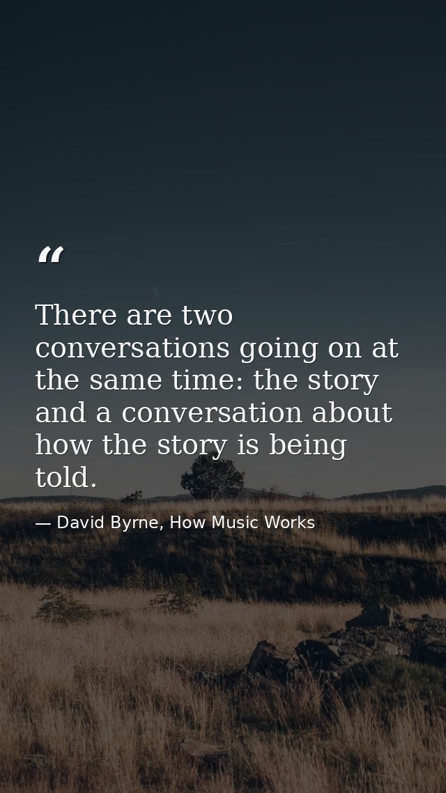 There are two conversations going on at the same time: the story and a conversation about how the story is being told. — David Byrne, How Music Works