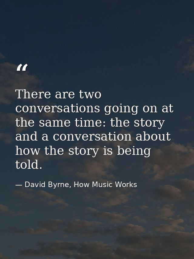 There are two conversations going on at the same time: the story and a conversation about how the story is being told. — David Byrne, How Music Works