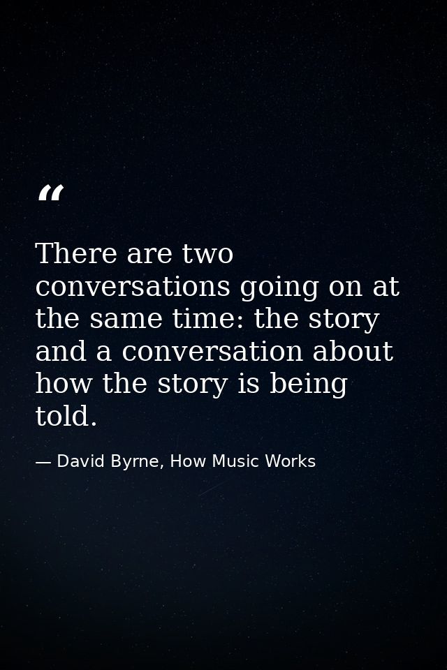 There are two conversations going on at the same time: the story and a conversation about how the story is being told. — David Byrne, How Music Works