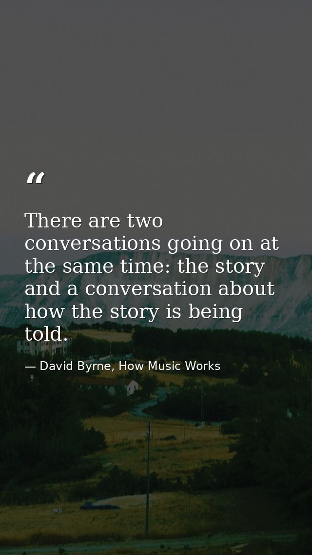 There are two conversations going on at the same time: the story and a conversation about how the story is being told. — David Byrne, How Music Works
