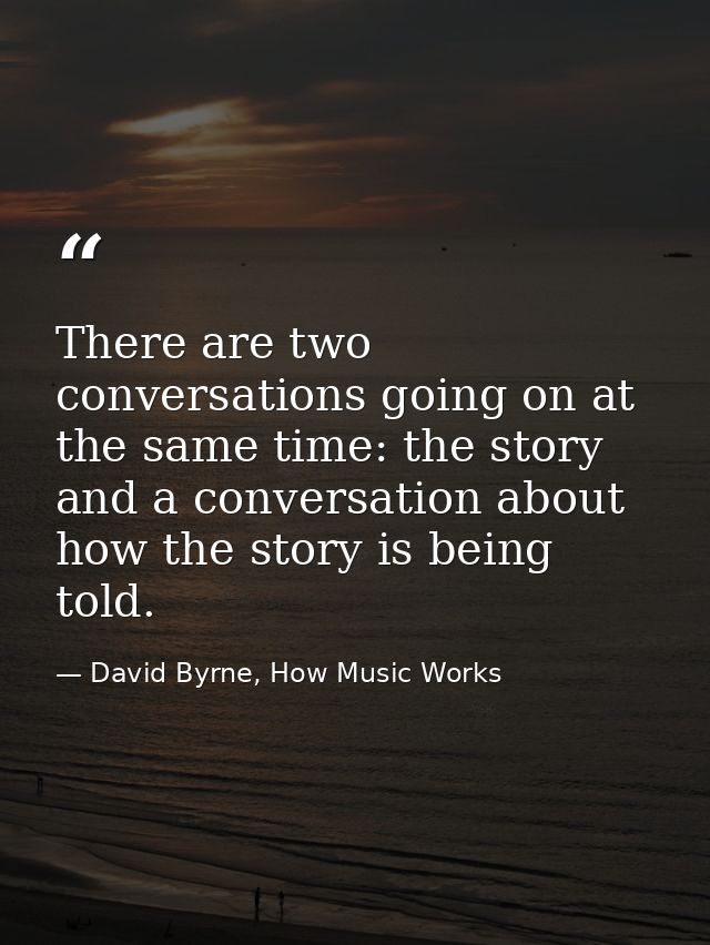 There are two conversations going on at the same time: the story and a conversation about how the story is being told. — David Byrne, How Music Works
