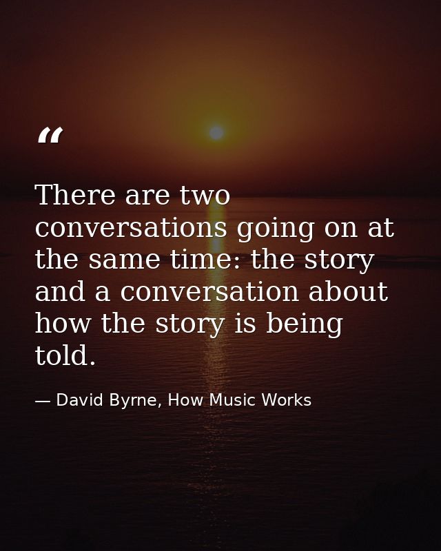 There are two conversations going on at the same time: the story and a conversation about how the story is being told. — David Byrne, How Music Works