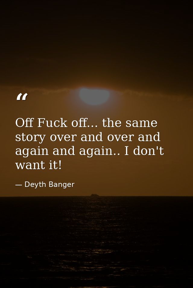 Off Fuck off... the same story over and over and again and again.. I don't want it! — Deyth Banger
