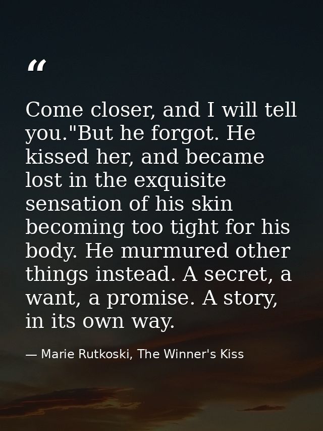 Come closer, and I will tell you."But he forgot. He kissed her, and became lost in the exquisite sensation of his skin b — Marie Rutkoski, The Winner's Kiss