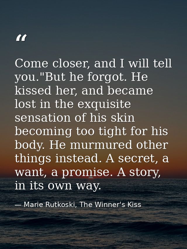 Come closer, and I will tell you."But he forgot. He kissed her, and became lost in the exquisite sensation of his skin b — Marie Rutkoski, The Winner's Kiss