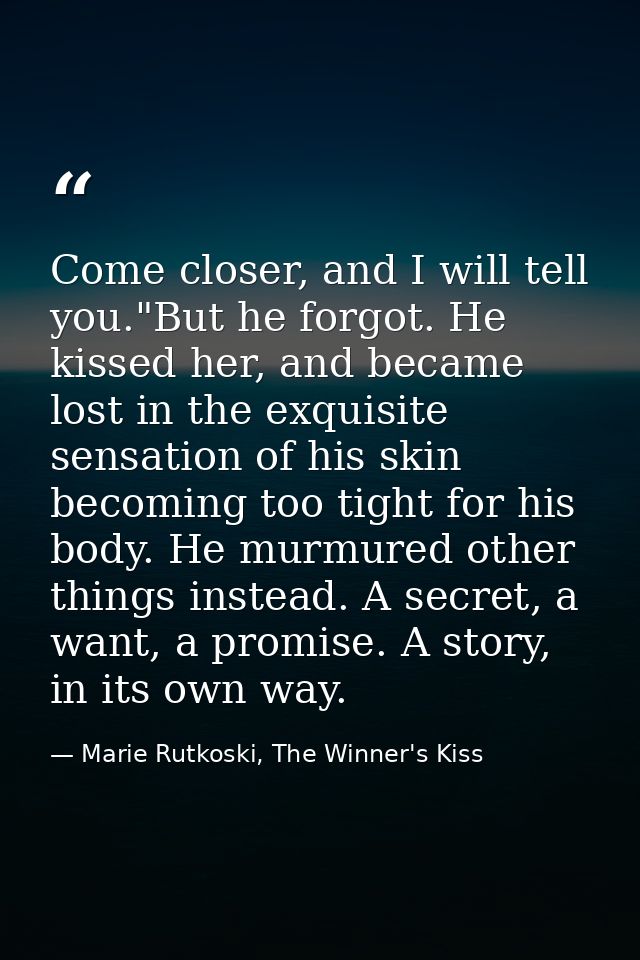 Come closer, and I will tell you."But he forgot. He kissed her, and became lost in the exquisite sensation of his skin b — Marie Rutkoski, The Winner's Kiss