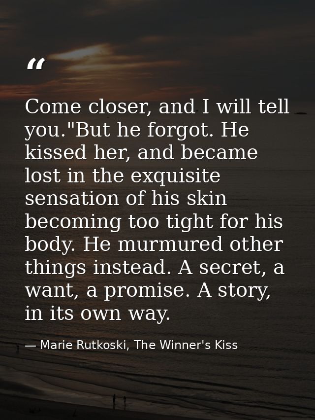 Come closer, and I will tell you."But he forgot. He kissed her, and became lost in the exquisite sensation of his skin b — Marie Rutkoski, The Winner's Kiss